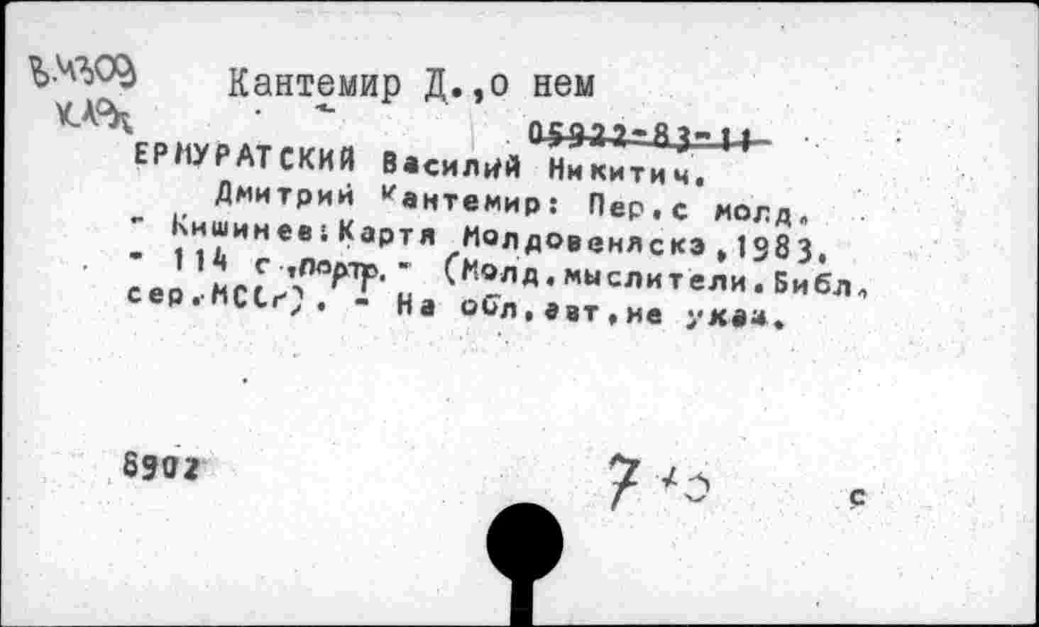 ﻿Кантемир Д. ,о нем
^ЕРПУРАтгииа ■	1 ,»М*=азам-
ЬНПУРАТСКИИ Василий Никитич. _ Дмитрий "антемир: Пер.с молд. - '““инев1Картя Молдовеняскэ,1383. сер . МСсЛЛОР?' на ^ХЛД 4 мыслители . Библ Р.пиьг,. - «а обл.авт.не ухаа.
8302
с